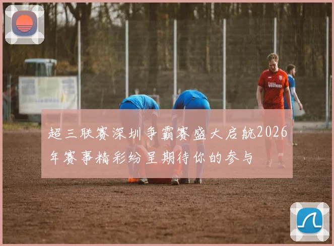 超三联赛深圳争霸赛盛大启航2026年赛事精彩纷呈期待你的参与