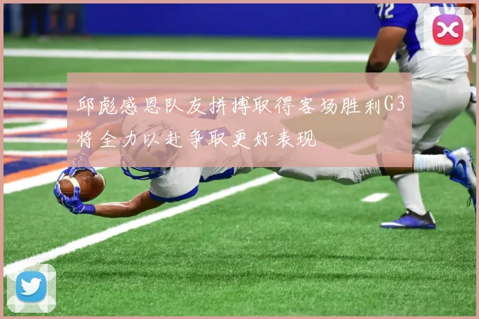 邱彪感恩队友拼搏取得客场胜利G3将全力以赴争取更好表现