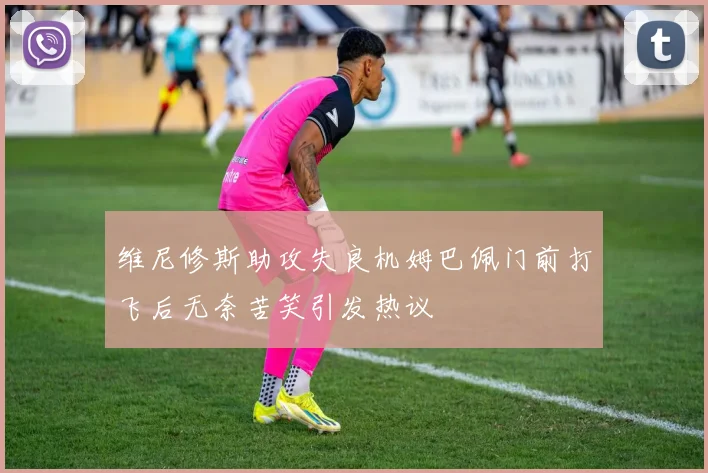 维尼修斯助攻失良机姆巴佩门前打飞后无奈苦笑引发热议