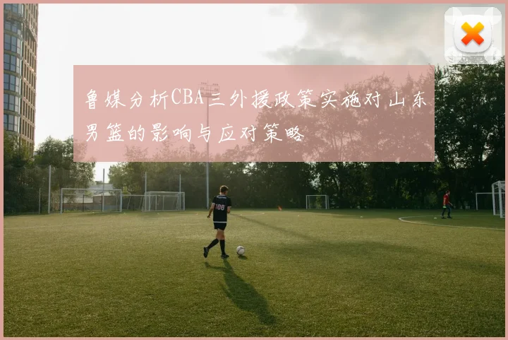 鲁媒分析CBA三外援政策实施对山东男篮的影响与应对策略